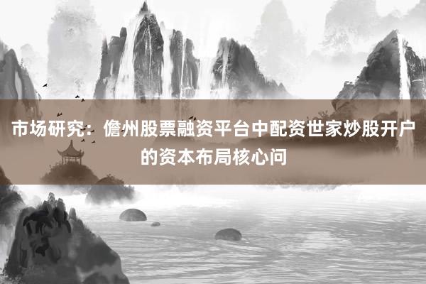 市场研究：儋州股票融资平台中配资世家炒股开户的资本布局核心问