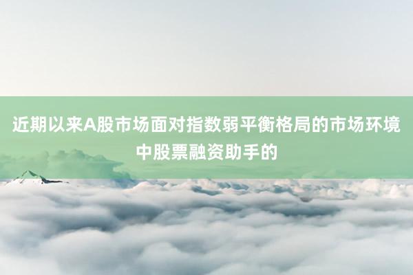 近期以来A股市场面对指数弱平衡格局的市场环境中股票融资助手的