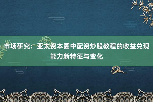 市场研究：亚太资本圈中配资炒股教程的收益兑现能力新特征与变化