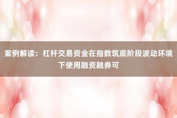 案例解读：杠杆交易资金在指数筑底阶段波动环境下使用融资融券可