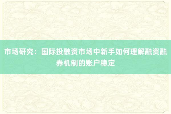 市场研究：国际投融资市场中新手如何理解融资融券机制的账户稳定