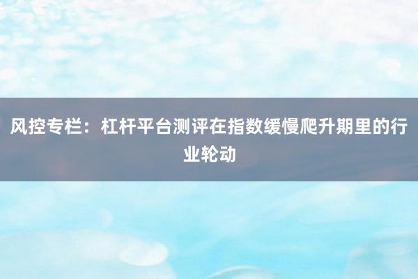风控专栏：杠杆平台测评在指数缓慢爬升期里的行业轮动