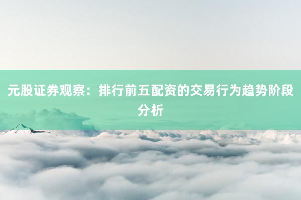 元股证券观察：排行前五配资的交易行为趋势阶段分析