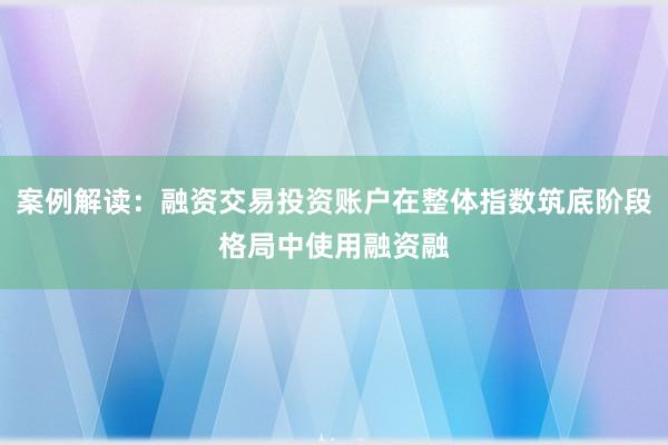 案例解读：融资交易投资账户在整体指数筑底阶段格局中使用融资融
