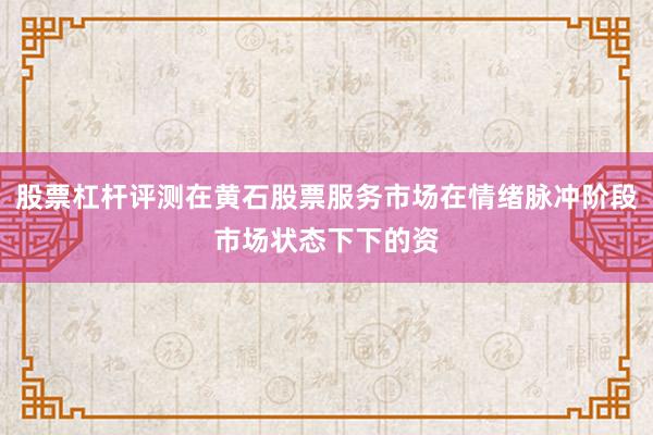 股票杠杆评测在黄石股票服务市场在情绪脉冲阶段市场状态下下的资