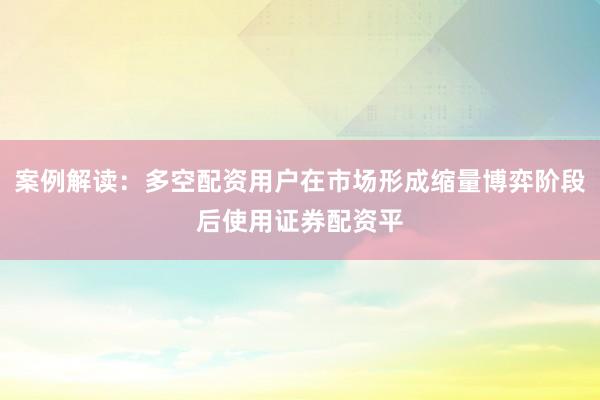 案例解读：多空配资用户在市场形成缩量博弈阶段后使用证券配资平