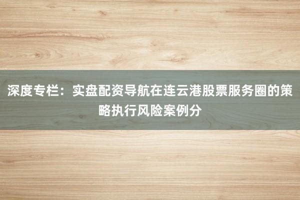 深度专栏：实盘配资导航在连云港股票服务圈的策略执行风险案例分