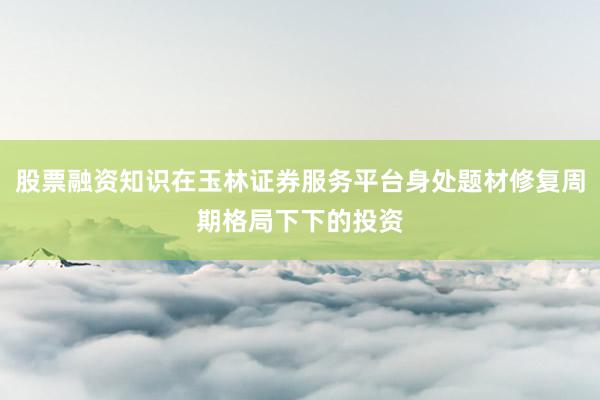 股票融资知识在玉林证券服务平台身处题材修复周期格局下下的投资