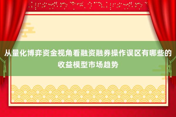 从量化博弈资金视角看融资融券操作误区有哪些的收益模型市场趋势