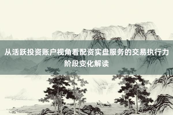 从活跃投资账户视角看配资实盘服务的交易执行力阶段变化解读