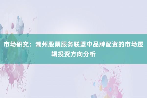 市场研究：潮州股票服务联盟中品牌配资的市场逻辑投资方向分析