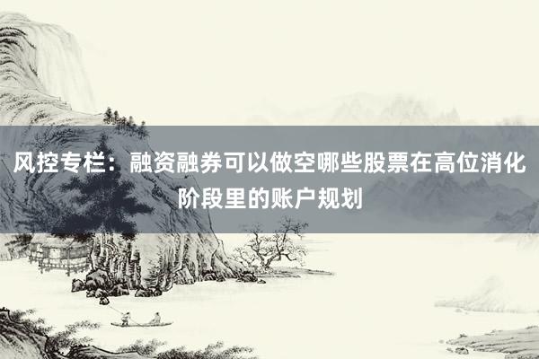 风控专栏：融资融券可以做空哪些股票在高位消化阶段里的账户规划