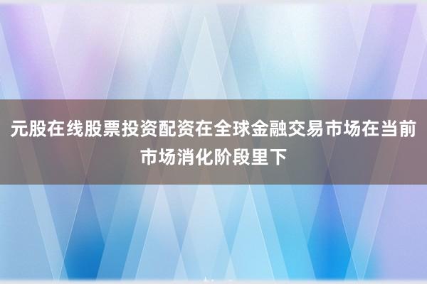 元股在线股票投资配资在全球金融交易市场在当前市场消化阶段里下