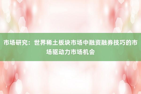 市场研究：世界稀土板块市场中融资融券技巧的市场驱动力市场机会