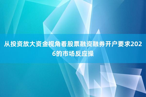 从投资放大资金视角看股票融资融券开户要求2026的市场反应操