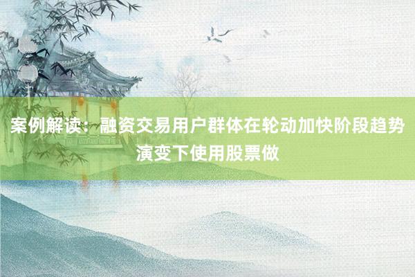 案例解读：融资交易用户群体在轮动加快阶段趋势演变下使用股票做