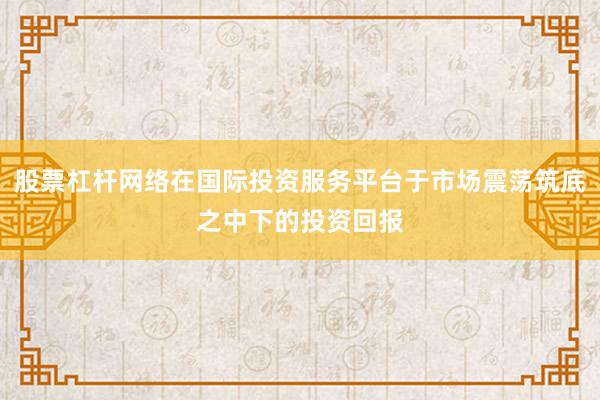 股票杠杆网络在国际投资服务平台于市场震荡筑底之中下的投资回报