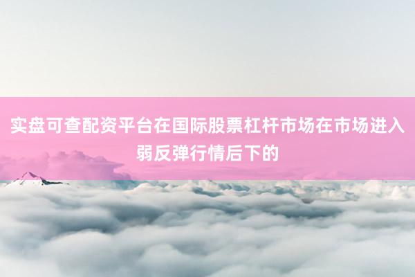 实盘可查配资平台在国际股票杠杆市场在市场进入弱反弹行情后下的