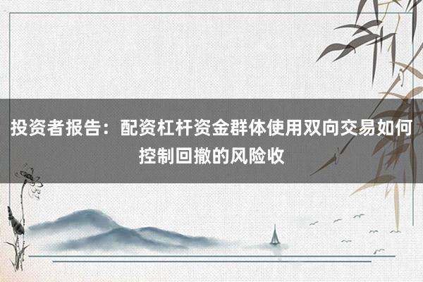 投资者报告：配资杠杆资金群体使用双向交易如何控制回撤的风险收