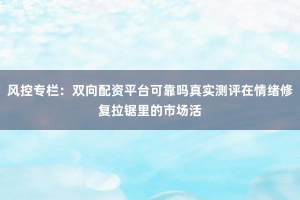 风控专栏:双向配资平台可靠吗真实测评在情绪修复拉锯里的市场活