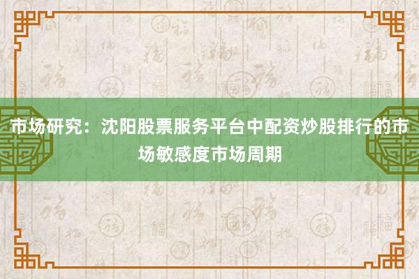 市场研究：沈阳股票服务平台中配资炒股排行的市场敏感度市场周期