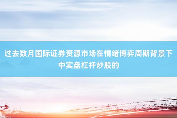 过去数月国际证券资源市场在情绪博弈周期背景下中实盘杠杆炒股的