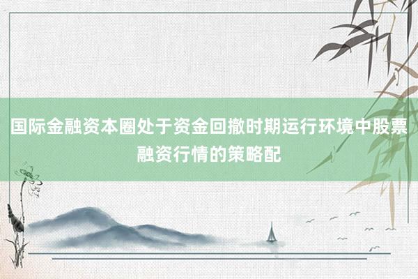 国际金融资本圈处于资金回撤时期运行环境中股票融资行情的策略配