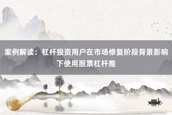 案例解读：杠杆投资用户在市场修复阶段背景影响下使用股票杠杆推