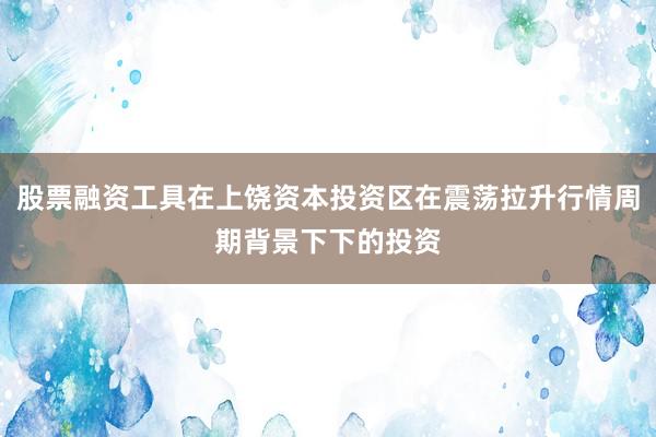 股票融资工具在上饶资本投资区在震荡拉升行情周期背景下下的投资