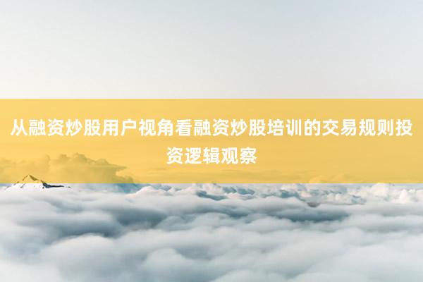 从融资炒股用户视角看融资炒股培训的交易规则投资逻辑观察