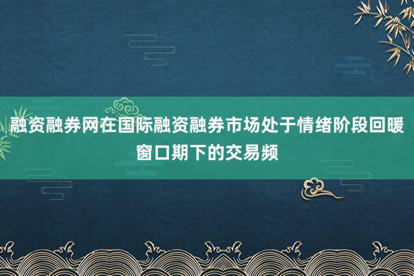 融资融券网在国际融资融券市场处于情绪阶段回暖窗口期下的交易频