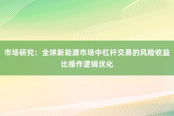 市场研究:全球新能源市场中杠杆交易的风险收益比操作逻辑优化