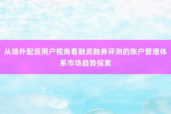 从场外配资用户视角看融资融券评测的账户管理体系市场趋势探索