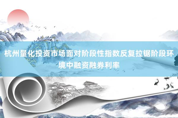 杭州量化投资市场面对阶段性指数反复拉锯阶段环境中融资融券利率