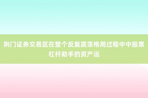 荆门证券交易区在整个反复震荡格局过程中中股票杠杆助手的资产运