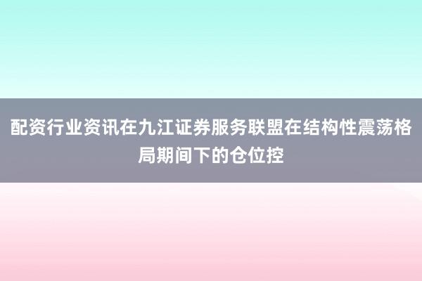配资行业资讯在九江证券服务联盟在结构性震荡格局期间下的仓位控