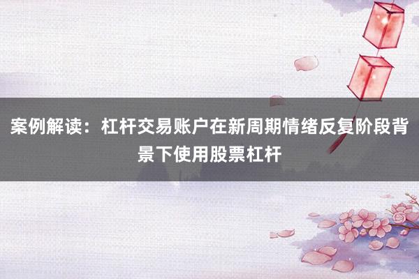 案例解读：杠杆交易账户在新周期情绪反复阶段背景下使用股票杠杆