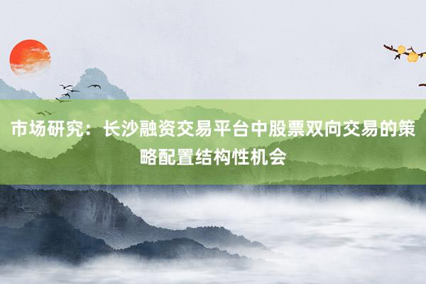 市场研究：长沙融资交易平台中股票双向交易的策略配置结构性机会