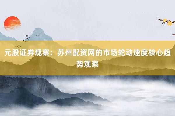 元股证券观察：苏州配资网的市场轮动速度核心趋势观察
