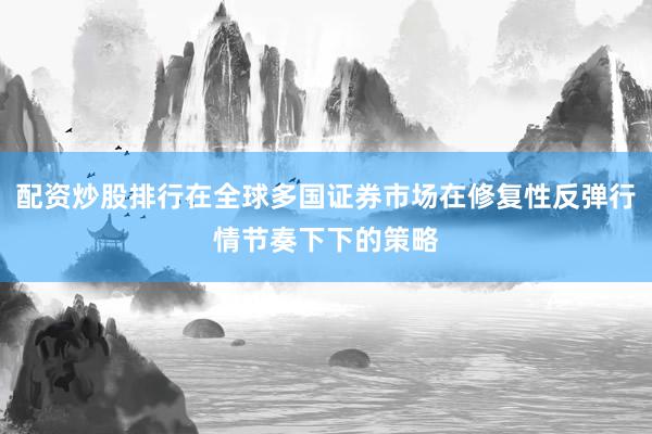 配资炒股排行在全球多国证券市场在修复性反弹行情节奏下下的策略