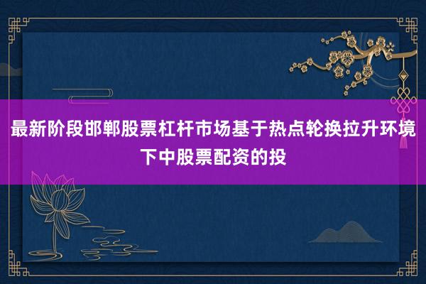 最新阶段邯郸股票杠杆市场基于热点轮换拉升环境下中股票配资的投