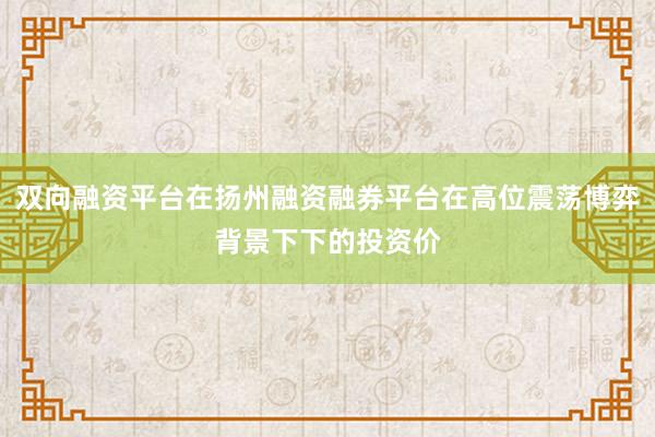 双向融资平台在扬州融资融券平台在高位震荡博弈背景下下的投资价
