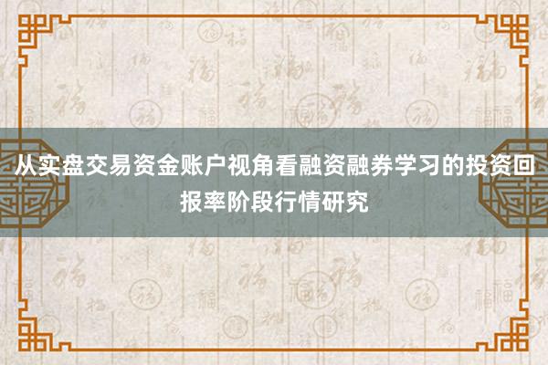 从实盘交易资金账户视角看融资融券学习的投资回报率阶段行情研究