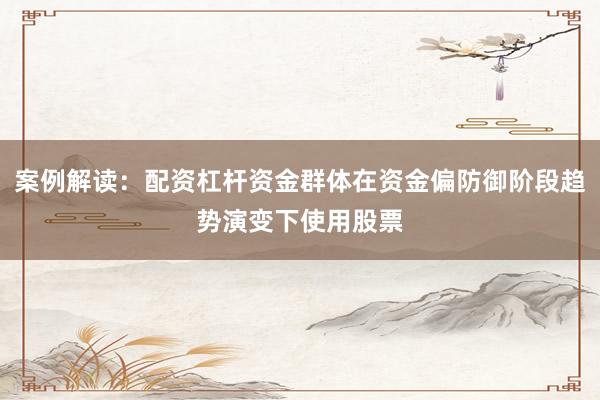 案例解读：配资杠杆资金群体在资金偏防御阶段趋势演变下使用股票
