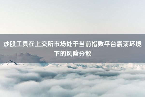 炒股工具在上交所市场处于当前指数平台震荡环境下的风险分散
