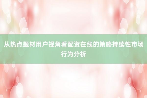 从热点题材用户视角看配资在线的策略持续性市场行为分析