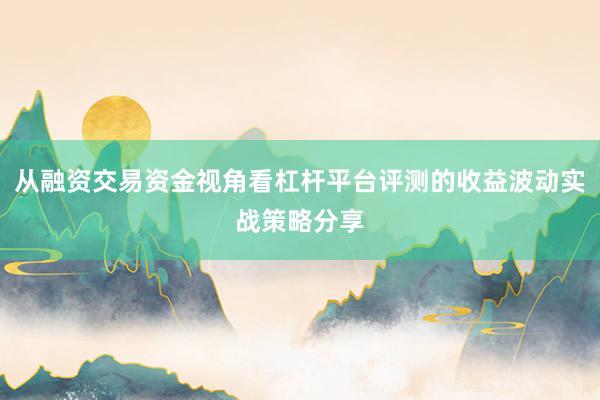 从融资交易资金视角看杠杆平台评测的收益波动实战策略分享