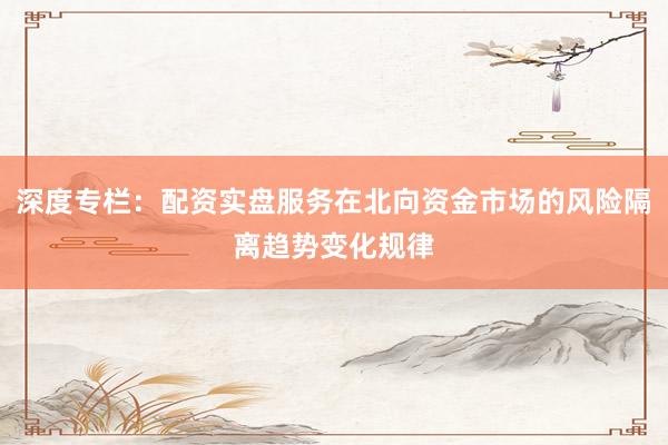 深度专栏：配资实盘服务在北向资金市场的风险隔离趋势变化规律