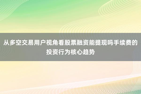 从多空交易用户视角看股票融资能提现吗手续费的投资行为核心趋势