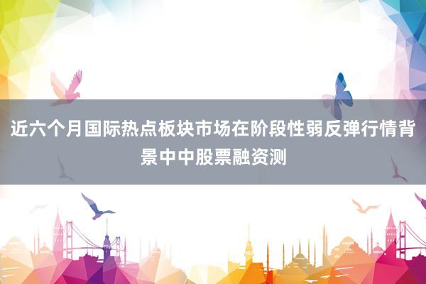 近六个月国际热点板块市场在阶段性弱反弹行情背景中中股票融资测